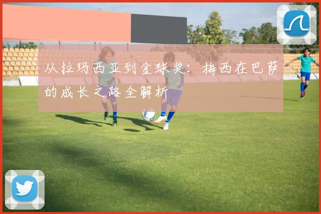 从拉玛西亚到金球奖：梅西在巴萨的成长之路全解析