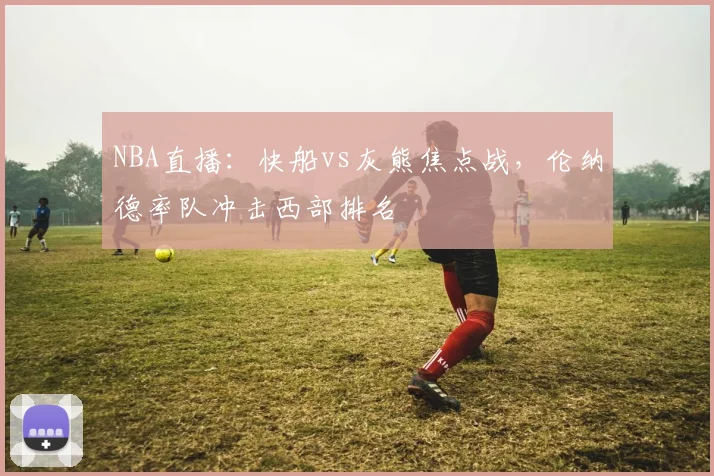NBA直播：快船vs灰熊焦点战，伦纳德率队冲击西部排名