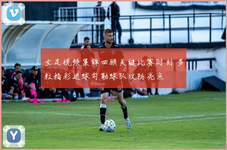 女足视频集锦回顾关键比赛时刻 多粒精彩进球勾勒球队攻防亮点