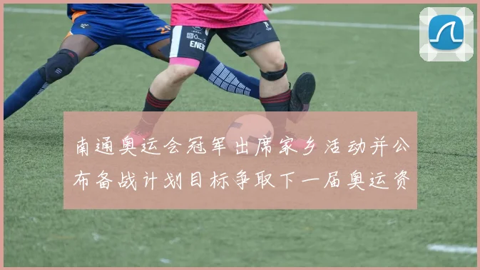 南通奥运会冠军出席家乡活动并公布备战计划目标争取下一届奥运资格