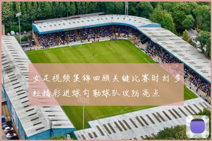 女足视频集锦回顾关键比赛时刻 多粒精彩进球勾勒球队攻防亮点