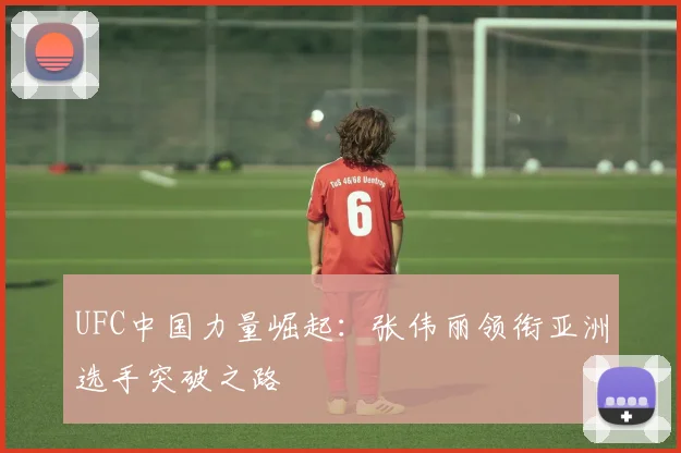 UFC中国力量崛起：张伟丽领衔亚洲选手突破之路