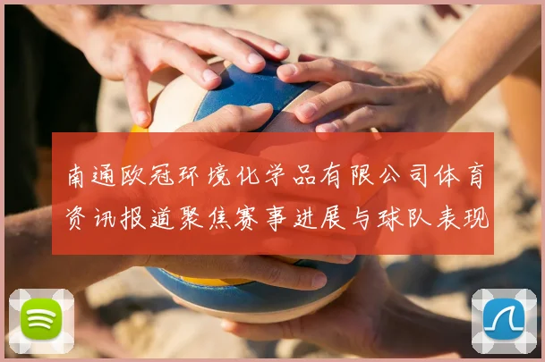 南通欧冠环境化学品有限公司体育资讯报道聚焦赛事进展与球队表现分析