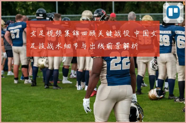 女足视频集锦回顾关键战役 中国女足技战术细节与出线前景解析